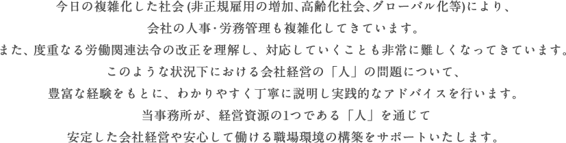 今日の複雑化した社会(非正規雇用の増加、高齢化社会、グローバル化等)により、会社の人事・労務管理も複雑化してきています。また、度重なる労働関連法令の改正を理解し、対応していくことも非常に難しくなってきています。このような状況下における会社経営の「人」の問題について、豊富な経験をもとに、わかりやすく丁寧に説明し実践的なアドバイスを行います。当事務所が、経営資源の1つである「人」を通じて安定した会社経営や安心して働ける職場環境の構築をサポートいたします。
